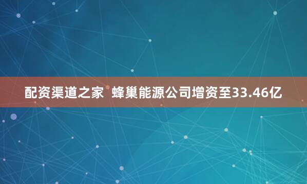 配资渠道之家  蜂巢能源公司增资至33.46亿