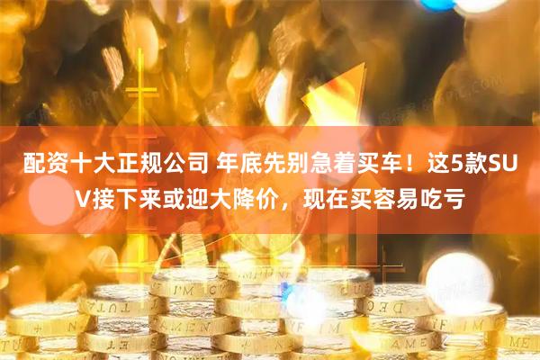 配资十大正规公司 年底先别急着买车！这5款SUV接下来或迎大降价，现在买容易吃亏