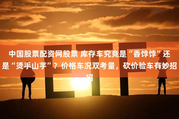 中国股票配资网股票 库存车究竟是“香饽饽”还是“烫手山芋”？价格车况双考量，砍价验车有妙招
