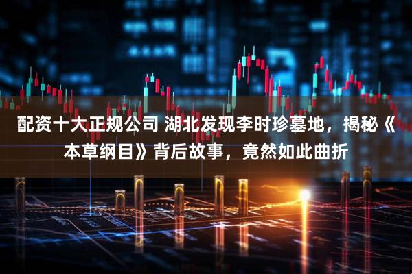 配资十大正规公司 湖北发现李时珍墓地，揭秘《本草纲目》背后故事，竟然如此曲折