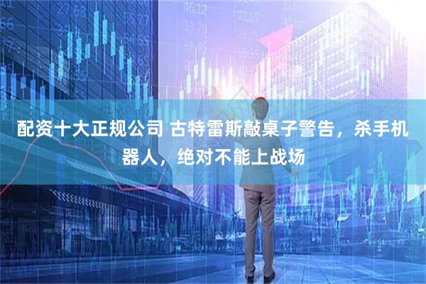配资十大正规公司 古特雷斯敲桌子警告，杀手机器人，绝对不能上战场