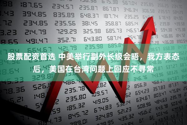 股票配资首选 中美举行副外长级会晤，我方表态后，美国在台湾问题上回应不寻常