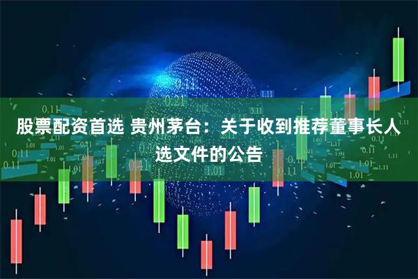 股票配资首选 贵州茅台：关于收到推荐董事长人选文件的公告