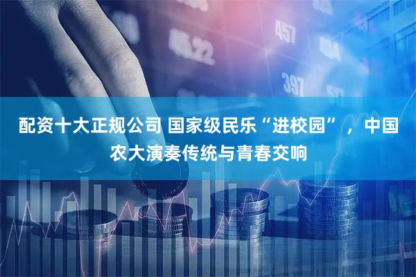 配资十大正规公司 国家级民乐“进校园” ，中国农大演奏传统与青春交响