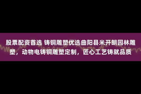 股票配资首选 铸铜雕塑优选曲阳县米开朗园林雕塑，动物电铸铜雕塑定制，匠心工艺铸就品质