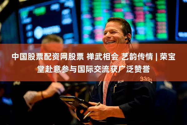 中国股票配资网股票 禅武相会 艺韵传情 | 荣宝堂赴意参与国际交流获广泛赞誉