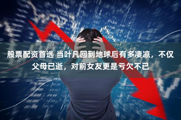 股票配资首选 当叶凡回到地球后有多凄凉，不仅父母已逝，对前女友更是亏欠不已