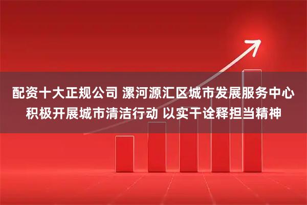 配资十大正规公司 漯河源汇区城市发展服务中心积极开展城市清洁行动 以实干诠释担当精神