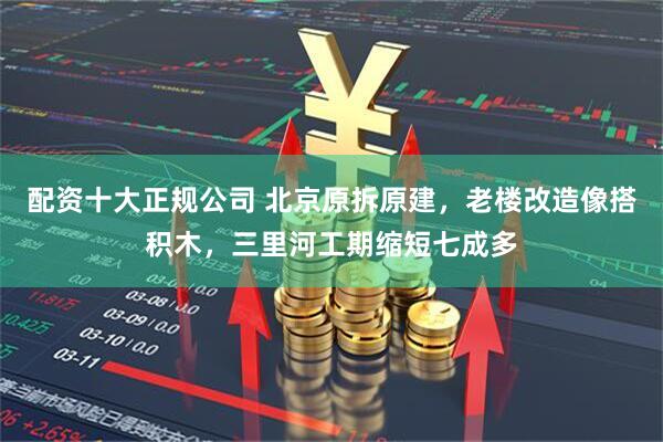 配资十大正规公司 北京原拆原建，老楼改造像搭积木，三里河工期缩短七成多