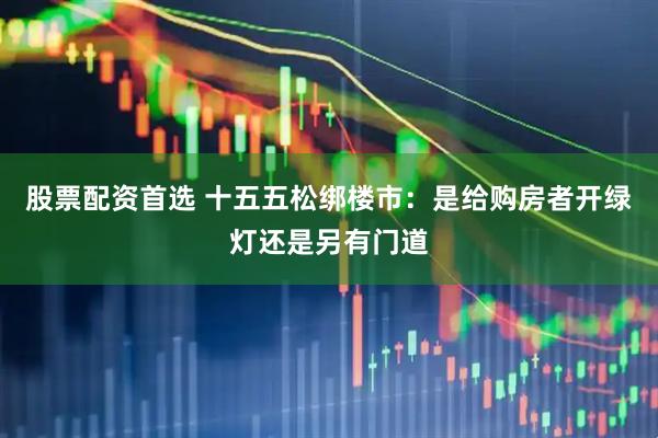 股票配资首选 十五五松绑楼市：是给购房者开绿灯还是另有门道