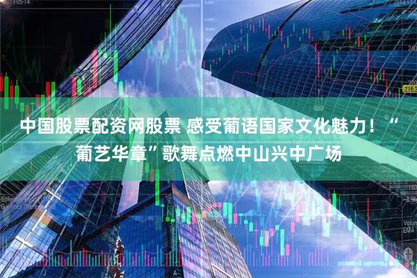 中国股票配资网股票 感受葡语国家文化魅力！“葡艺华章”歌舞点燃中山兴中广场