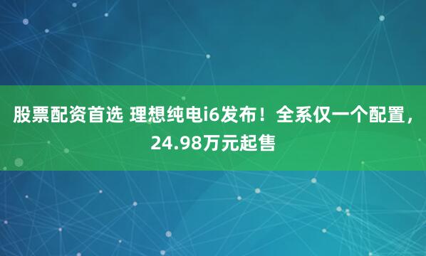 股票配资首选 理想纯电i6发布！全系仅一个配置，24.98万元起售