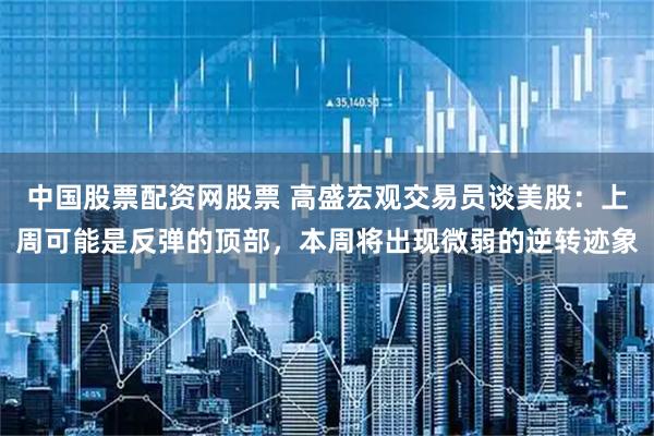 中国股票配资网股票 高盛宏观交易员谈美股：上周可能是反弹的顶部，本周将出现微弱的逆转迹象