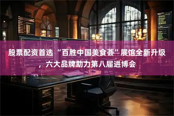 股票配资首选 “百胜中国美食荟”展馆全新升级，六大品牌助力第八届进博会