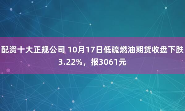 配资十大正规公司 10月17日低硫燃油期货收盘下跌3.22%，报3061元