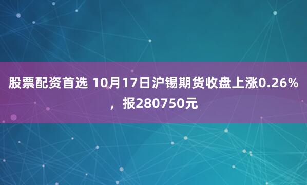 股票配资首选 10月17日沪锡期货收盘上涨0.26%，报280750元