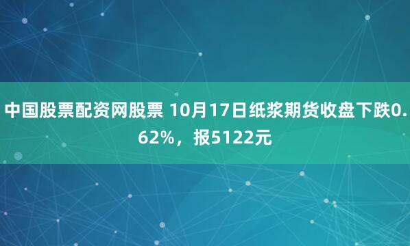 中国股票配资网股票 10月17日纸浆期货收盘下跌0.62%，报5122元