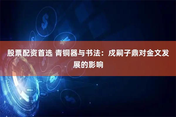 股票配资首选 青铜器与书法：戍嗣子鼎对金文发展的影响