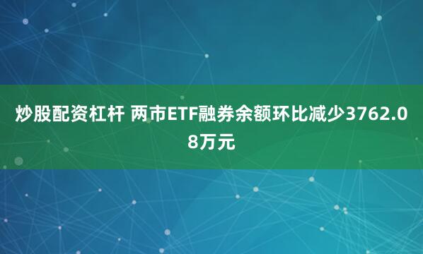 炒股配资杠杆 两市ETF融券余额环比减少3762.08万元