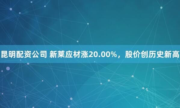 昆明配资公司 新莱应材涨20.00%，股价创历史新高