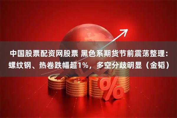 中国股票配资网股票 黑色系期货节前震荡整理：螺纹钢、热卷跌幅超1%，多空分歧明显（金韬）