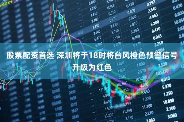 股票配资首选 深圳将于18时将台风橙色预警信号升级为红色