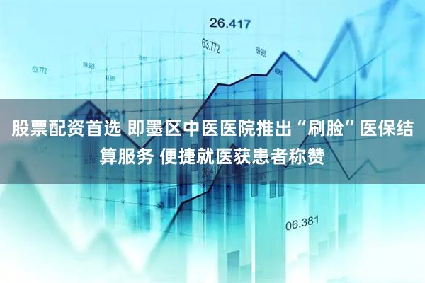 股票配资首选 即墨区中医医院推出“刷脸”医保结算服务 便捷就医获患者称赞