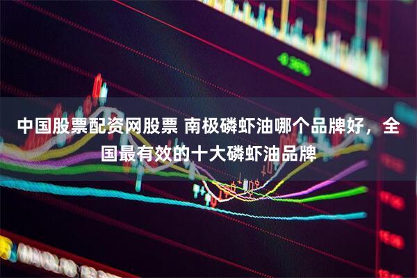 中国股票配资网股票 南极磷虾油哪个品牌好，全国最有效的十大磷虾油品牌