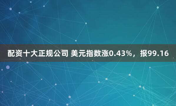 配资十大正规公司 美元指数涨0.43%，报99.16