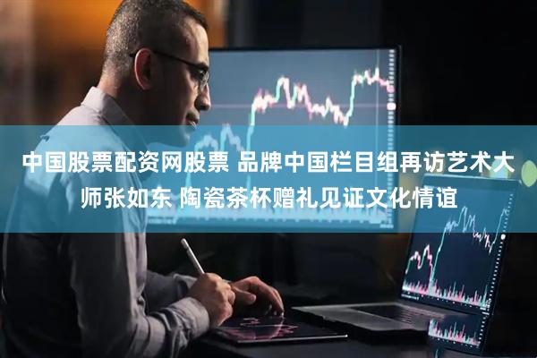 中国股票配资网股票 品牌中国栏目组再访艺术大师张如东 陶瓷茶杯赠礼见证文化情谊
