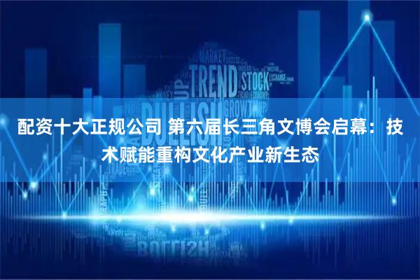 配资十大正规公司 第六届长三角文博会启幕：技术赋能重构文化产业新生态