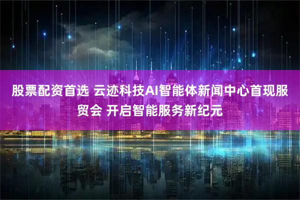 股票配资首选 云迹科技AI智能体新闻中心首现服贸会 开启智能服务新纪元