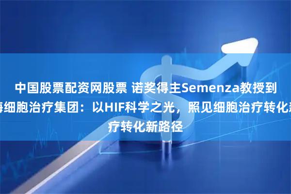 中国股票配资网股票 诺奖得主Semenza教授到访上海细胞治疗集团：以HIF科学之光，照见细胞治疗转化新路径