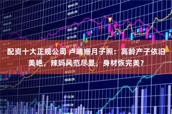配资十大正规公司 卢靖姗月子照：高龄产子依旧美艳，辣妈风范尽显，身材恢完美？