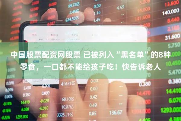 中国股票配资网股票 已被列入“黑名单”的8种零食，一口都不能给孩子吃！快告诉老人
