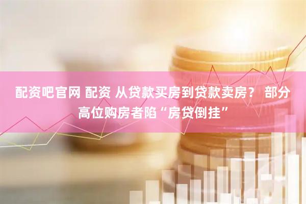 配资吧官网 配资 从贷款买房到贷款卖房？ 部分高位购房者陷“房贷倒挂”