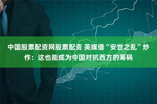 中国股票配资网股票配资 英媒借“安世之乱”炒作:这也能成为中国对抗西方的筹码