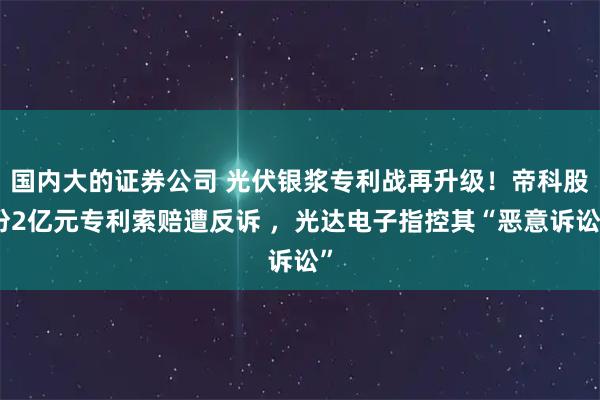 国内大的证券公司 光伏银浆专利战再升级！帝科股份2亿元专利索赔遭反诉 ，光达电子指控其“恶意诉讼”