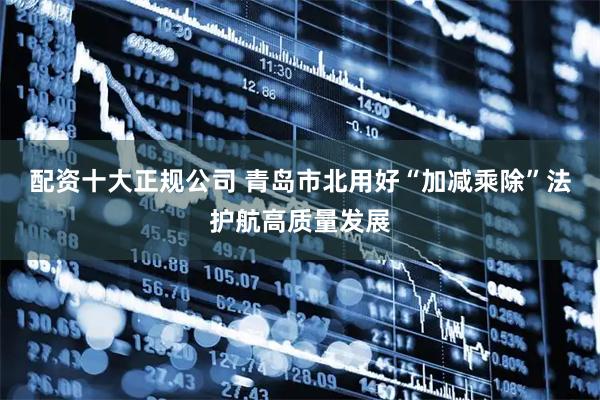 配资十大正规公司 青岛市北用好“加减乘除”法护航高质量发展