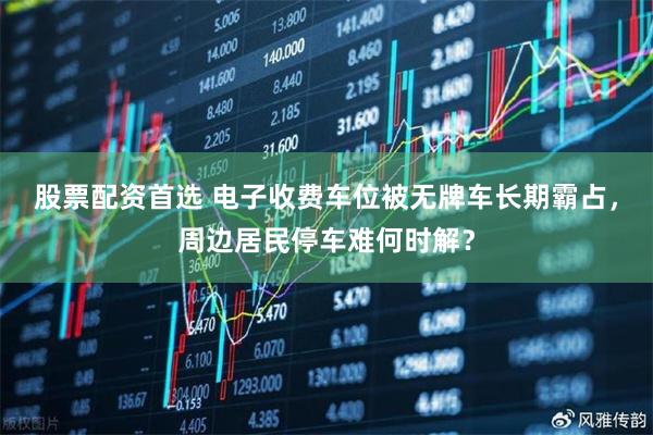 股票配资首选 电子收费车位被无牌车长期霸占，周边居民停车难何时解？