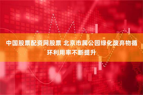 中国股票配资网股票 北京市属公园绿化废弃物循环利用率不断提升