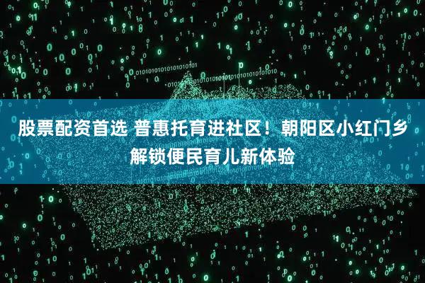 股票配资首选 普惠托育进社区！朝阳区小红门乡解锁便民育儿新体验