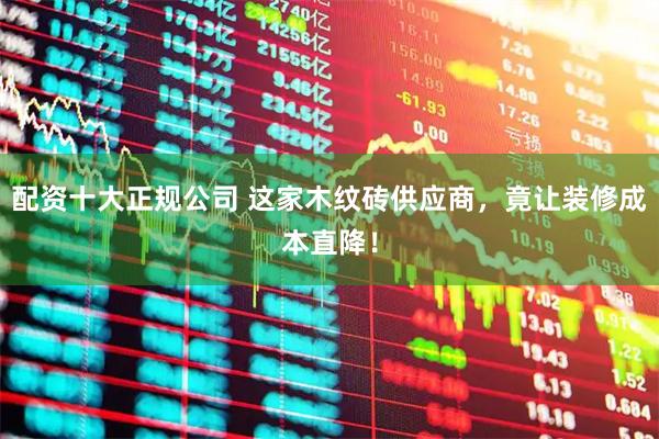 配资十大正规公司 这家木纹砖供应商，竟让装修成本直降！