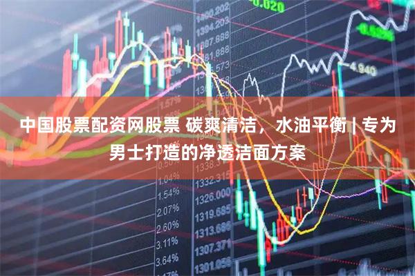 中国股票配资网股票 碳爽清洁，水油平衡 | 专为男士打造的净透洁面方案