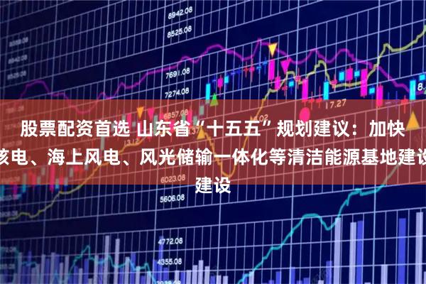 股票配资首选 山东省“十五五”规划建议：加快核电、海上风电、风光储输一体化等清洁能源基地建设