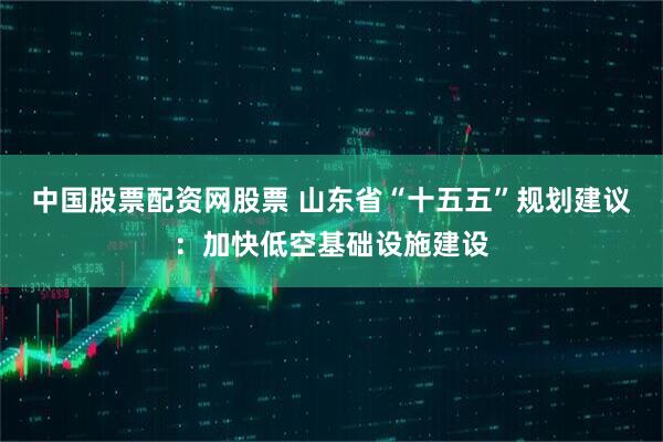 中国股票配资网股票 山东省“十五五”规划建议：加快低空基础设施建设