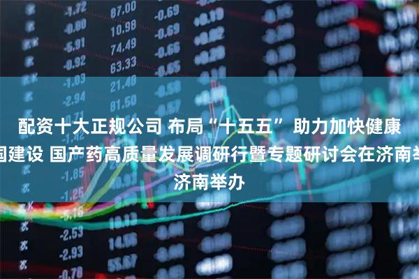 配资十大正规公司 布局“十五五” 助力加快健康中国建设 国产药高质量发展调研行暨专题研讨会在济南举办