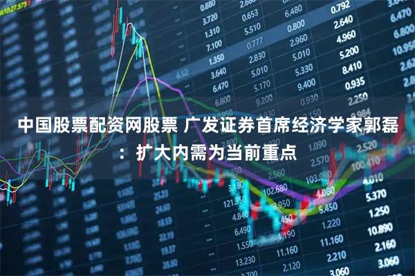 中国股票配资网股票 广发证券首席经济学家郭磊：扩大内需为当前重点