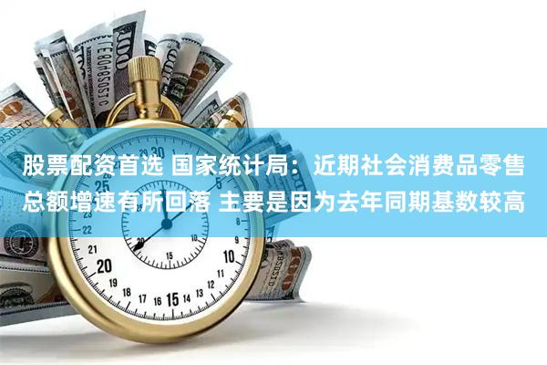 股票配资首选 国家统计局:近期社会消费品零售总额增速有所回落 主要是因为去年同期基数较高