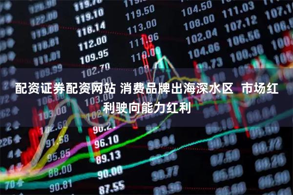 配资证券配资网站 消费品牌出海深水区  市场红利驶向能力红利